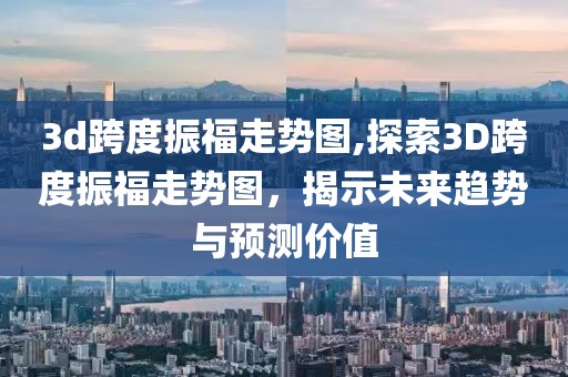 3d跨度振福走势图,探索3D跨度振福走势图，揭示未来趋势与预测价值