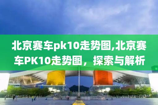 北京赛车pk10走势图,北京赛车PK10走势图，探索与解析