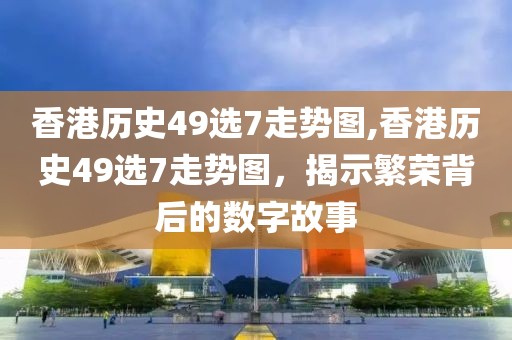 香港历史49选7走势图,香港历史49选7走势图，揭示繁荣背后的数字故事