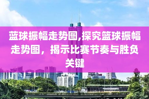 蓝球振幅走势图,探究篮球振幅走势图，揭示比赛节奏与胜负关键