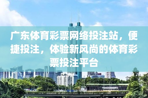 广东体育彩票网络投注站，便捷投注，体验新风尚的体育彩票投注平台