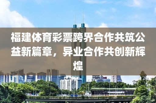 福建体育彩票跨界合作共筑公益新篇章，异业合作共创新辉煌