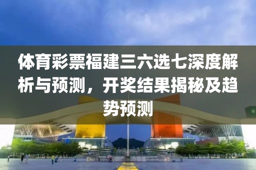 体育彩票福建三六选七深度解析与预测，开奖结果揭秘及趋势预测